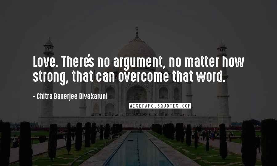 Chitra Banerjee Divakaruni Quotes: Love. There's no argument, no matter how strong, that can overcome that word.