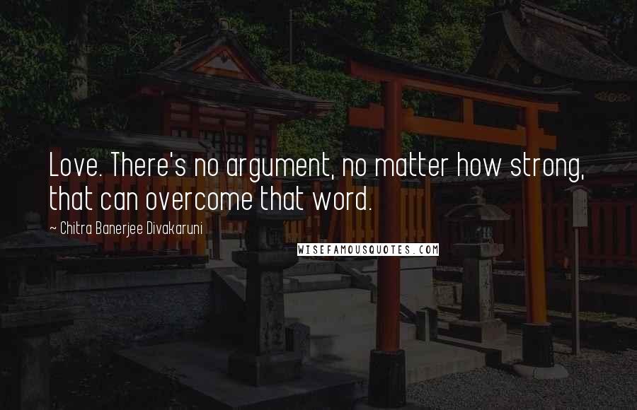 Chitra Banerjee Divakaruni Quotes: Love. There's no argument, no matter how strong, that can overcome that word.