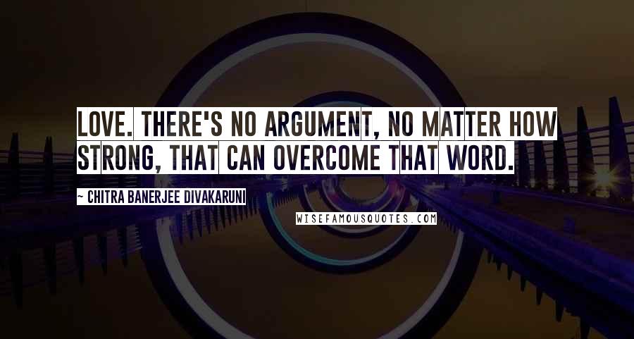 Chitra Banerjee Divakaruni Quotes: Love. There's no argument, no matter how strong, that can overcome that word.