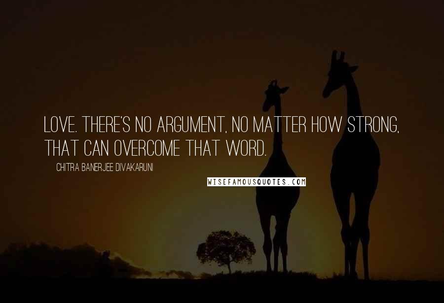 Chitra Banerjee Divakaruni Quotes: Love. There's no argument, no matter how strong, that can overcome that word.