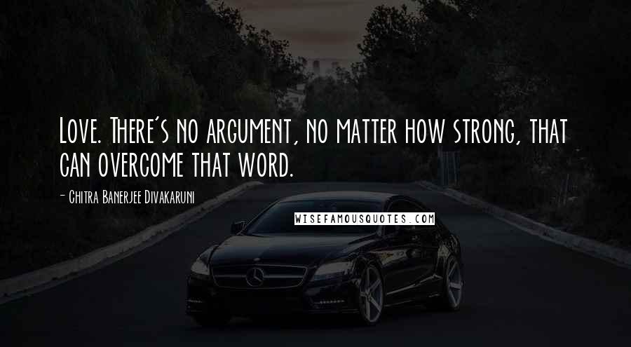 Chitra Banerjee Divakaruni Quotes: Love. There's no argument, no matter how strong, that can overcome that word.