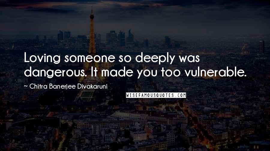 Chitra Banerjee Divakaruni Quotes: Loving someone so deeply was dangerous. It made you too vulnerable.
