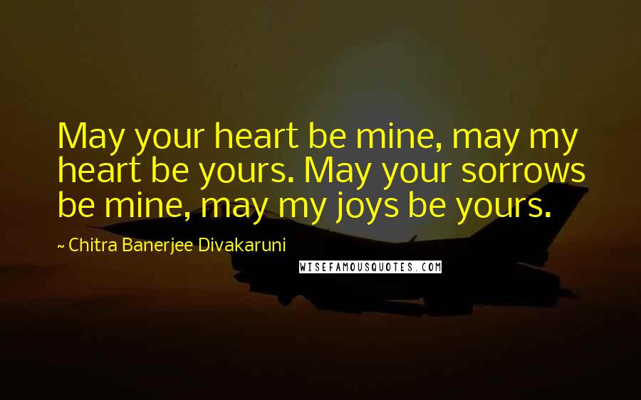 Chitra Banerjee Divakaruni Quotes: May your heart be mine, may my heart be yours. May your sorrows be mine, may my joys be yours.