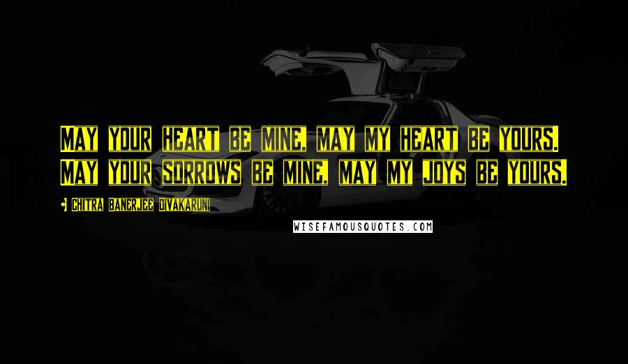 Chitra Banerjee Divakaruni Quotes: May your heart be mine, may my heart be yours. May your sorrows be mine, may my joys be yours.