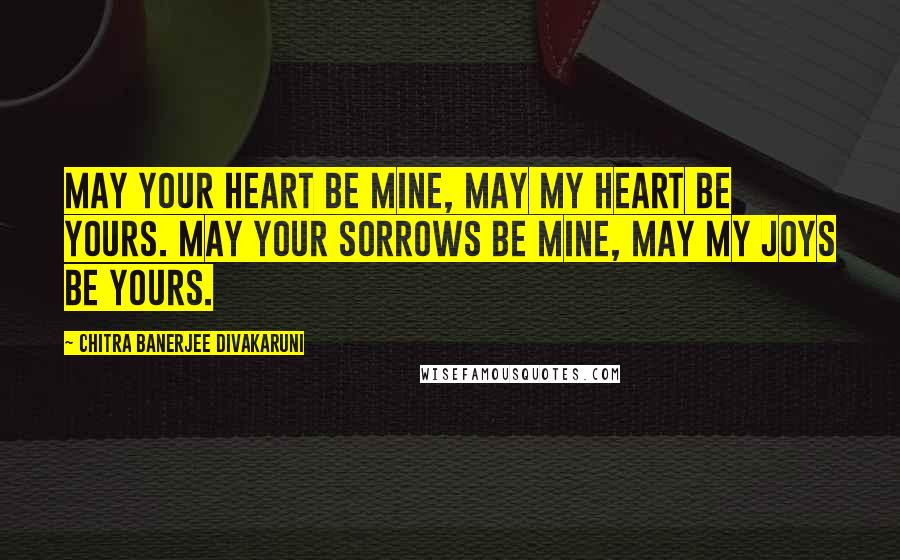 Chitra Banerjee Divakaruni Quotes: May your heart be mine, may my heart be yours. May your sorrows be mine, may my joys be yours.