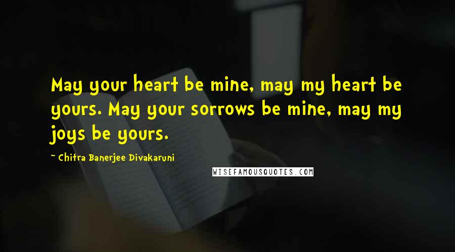 Chitra Banerjee Divakaruni Quotes: May your heart be mine, may my heart be yours. May your sorrows be mine, may my joys be yours.