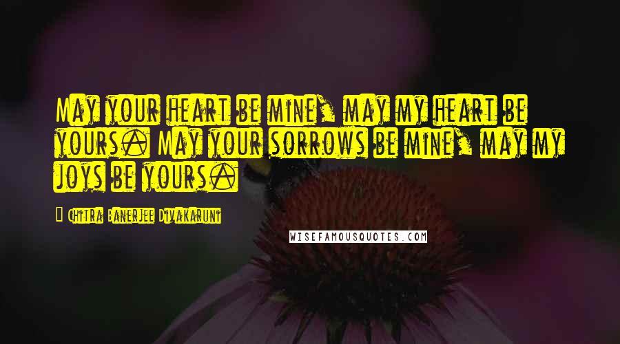 Chitra Banerjee Divakaruni Quotes: May your heart be mine, may my heart be yours. May your sorrows be mine, may my joys be yours.