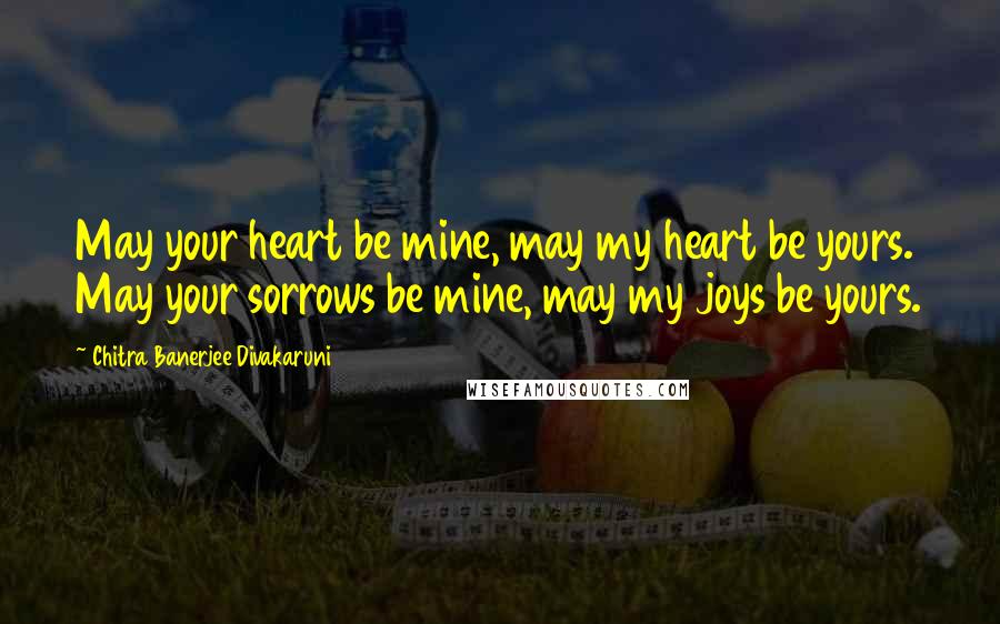 Chitra Banerjee Divakaruni Quotes: May your heart be mine, may my heart be yours. May your sorrows be mine, may my joys be yours.