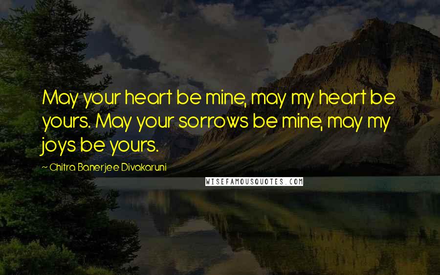 Chitra Banerjee Divakaruni Quotes: May your heart be mine, may my heart be yours. May your sorrows be mine, may my joys be yours.