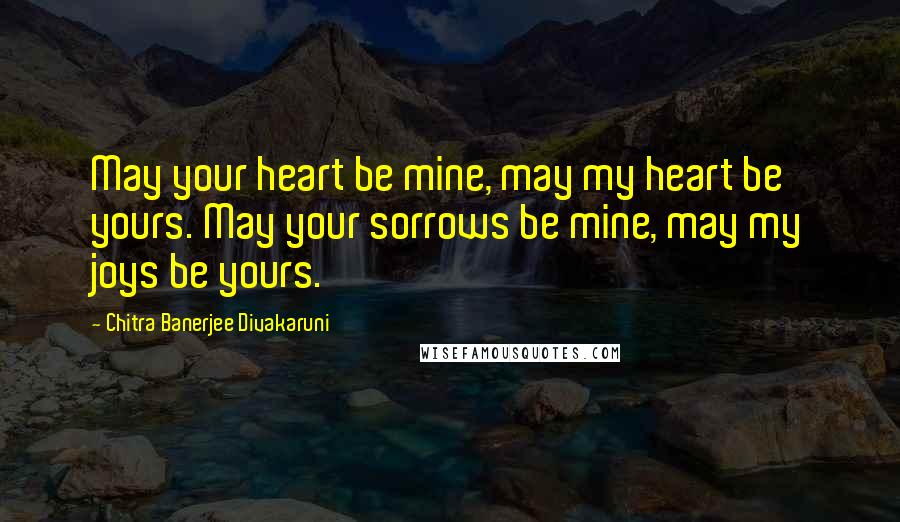 Chitra Banerjee Divakaruni Quotes: May your heart be mine, may my heart be yours. May your sorrows be mine, may my joys be yours.