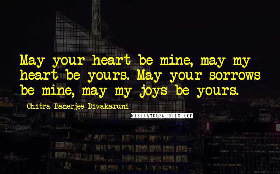 Chitra Banerjee Divakaruni Quotes: May your heart be mine, may my heart be yours. May your sorrows be mine, may my joys be yours.