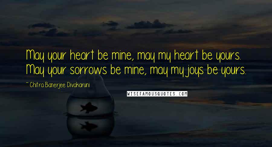 Chitra Banerjee Divakaruni Quotes: May your heart be mine, may my heart be yours. May your sorrows be mine, may my joys be yours.