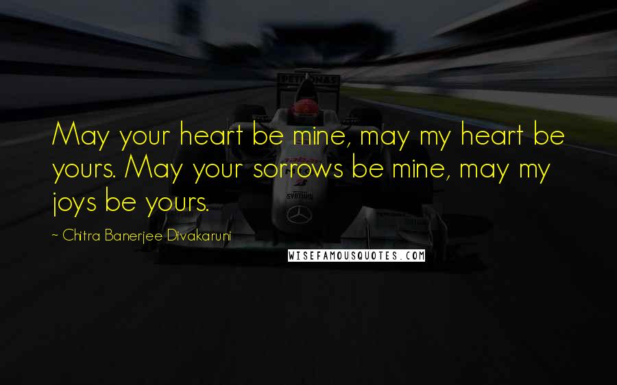 Chitra Banerjee Divakaruni Quotes: May your heart be mine, may my heart be yours. May your sorrows be mine, may my joys be yours.