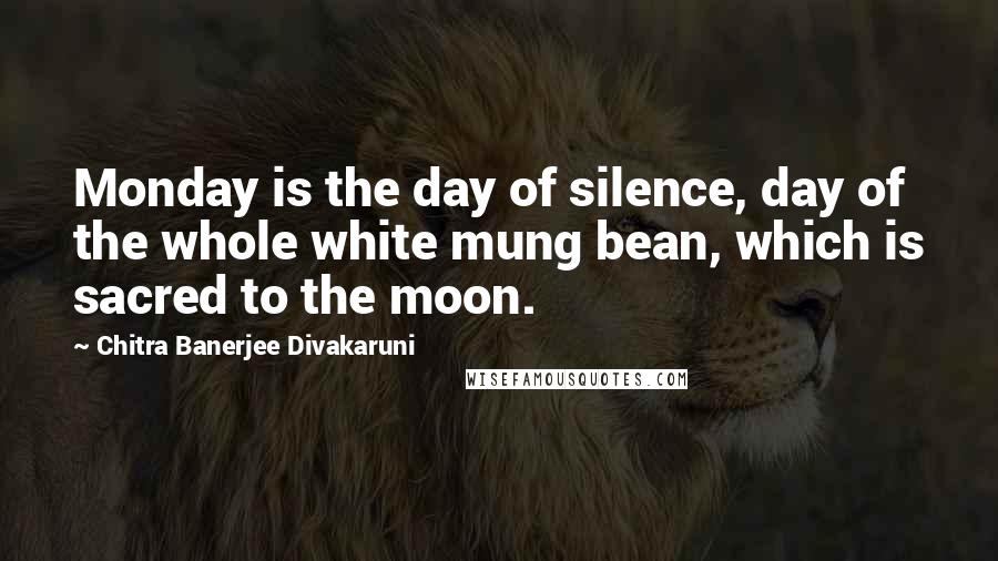 Chitra Banerjee Divakaruni Quotes: Monday is the day of silence, day of the whole white mung bean, which is sacred to the moon.