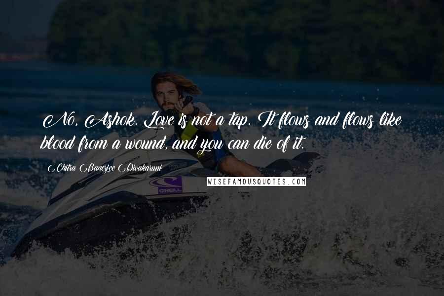 Chitra Banerjee Divakaruni Quotes: No, Ashok. Love is not a tap. It flows and flows like blood from a wound, and you can die of it.