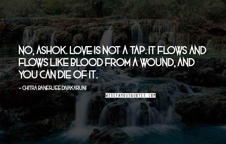 Chitra Banerjee Divakaruni Quotes: No, Ashok. Love is not a tap. It flows and flows like blood from a wound, and you can die of it.