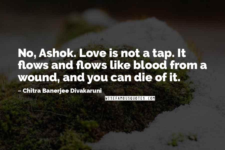 Chitra Banerjee Divakaruni Quotes: No, Ashok. Love is not a tap. It flows and flows like blood from a wound, and you can die of it.