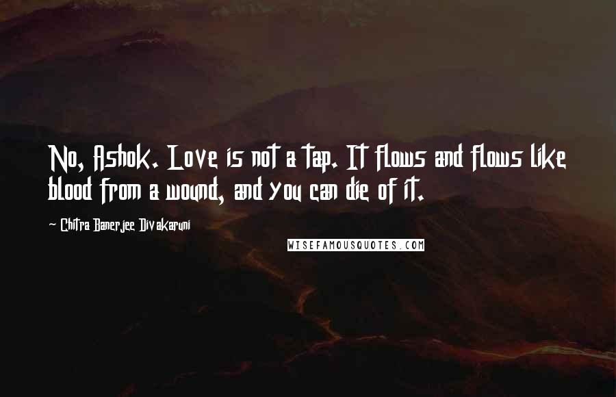 Chitra Banerjee Divakaruni Quotes: No, Ashok. Love is not a tap. It flows and flows like blood from a wound, and you can die of it.