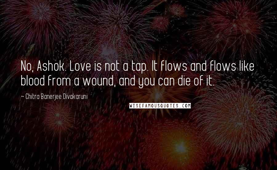 Chitra Banerjee Divakaruni Quotes: No, Ashok. Love is not a tap. It flows and flows like blood from a wound, and you can die of it.