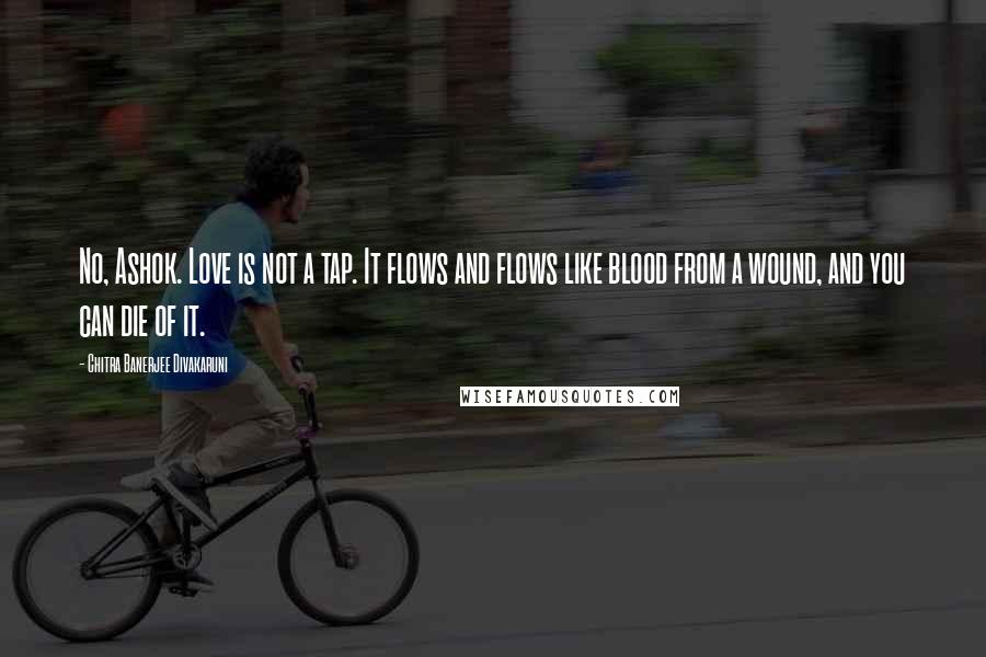 Chitra Banerjee Divakaruni Quotes: No, Ashok. Love is not a tap. It flows and flows like blood from a wound, and you can die of it.