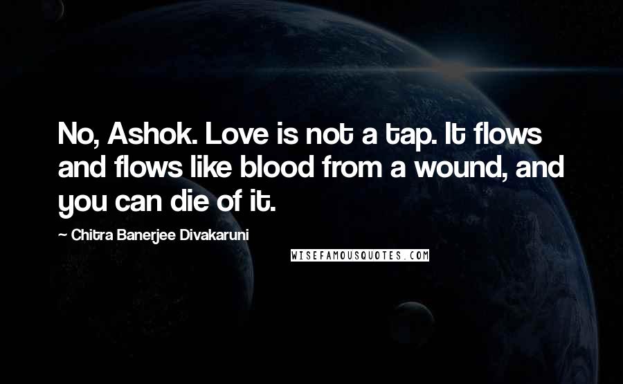 Chitra Banerjee Divakaruni Quotes: No, Ashok. Love is not a tap. It flows and flows like blood from a wound, and you can die of it.