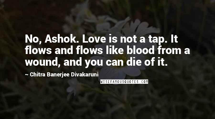 Chitra Banerjee Divakaruni Quotes: No, Ashok. Love is not a tap. It flows and flows like blood from a wound, and you can die of it.