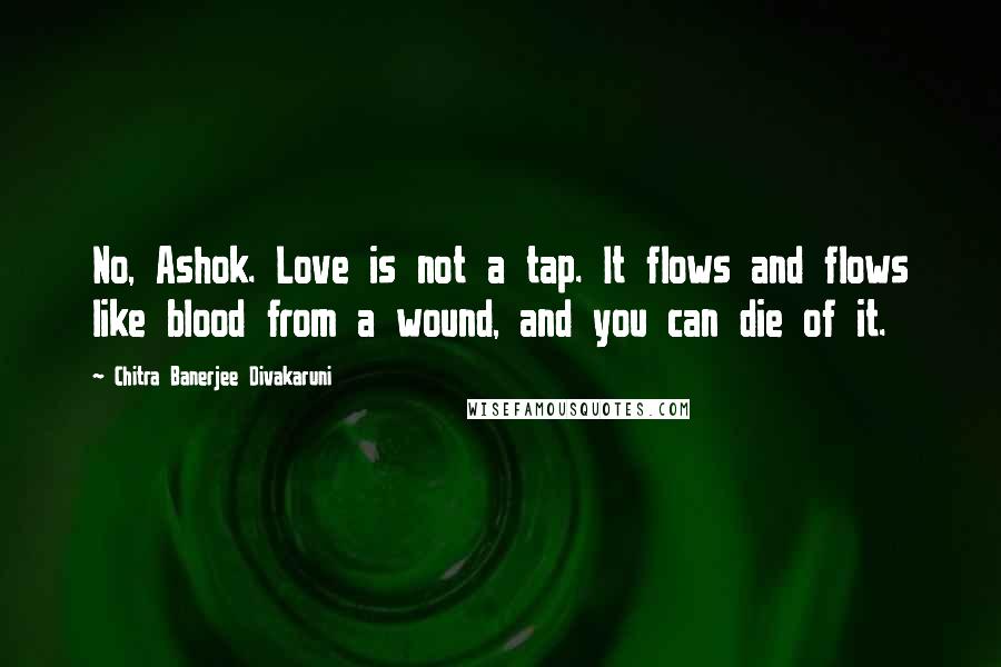 Chitra Banerjee Divakaruni Quotes: No, Ashok. Love is not a tap. It flows and flows like blood from a wound, and you can die of it.