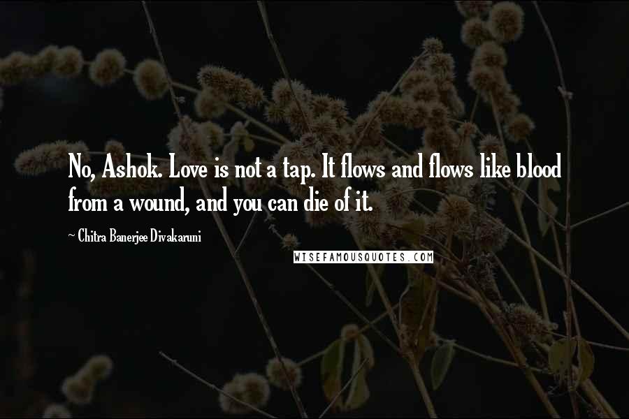 Chitra Banerjee Divakaruni Quotes: No, Ashok. Love is not a tap. It flows and flows like blood from a wound, and you can die of it.