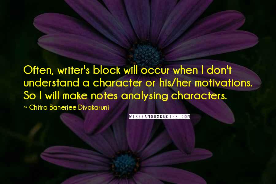 Chitra Banerjee Divakaruni Quotes: Often, writer's block will occur when I don't understand a character or his/her motivations. So I will make notes analysing characters.