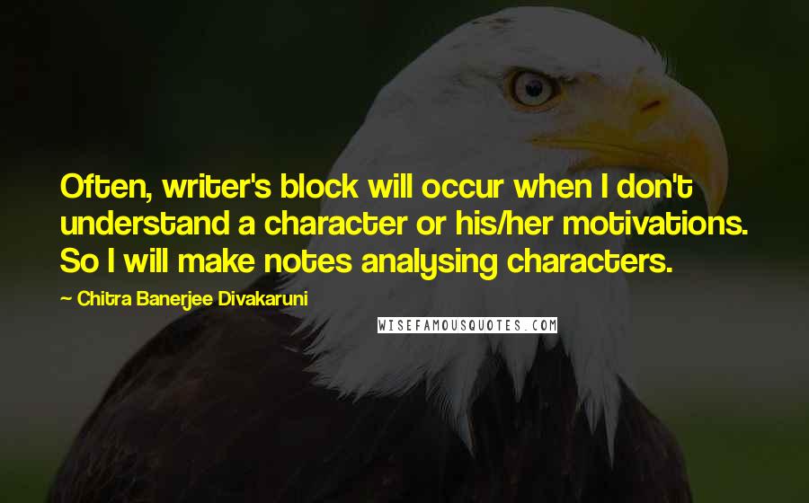 Chitra Banerjee Divakaruni Quotes: Often, writer's block will occur when I don't understand a character or his/her motivations. So I will make notes analysing characters.