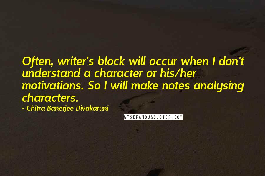 Chitra Banerjee Divakaruni Quotes: Often, writer's block will occur when I don't understand a character or his/her motivations. So I will make notes analysing characters.