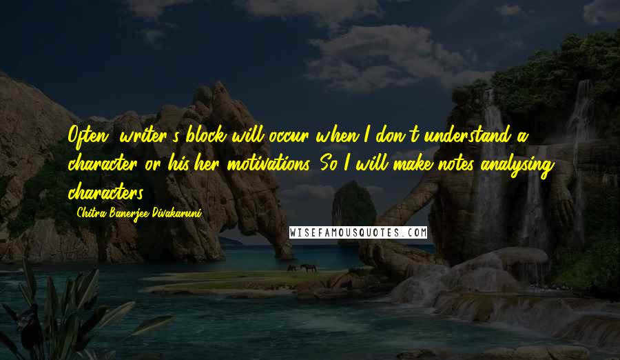 Chitra Banerjee Divakaruni Quotes: Often, writer's block will occur when I don't understand a character or his/her motivations. So I will make notes analysing characters.