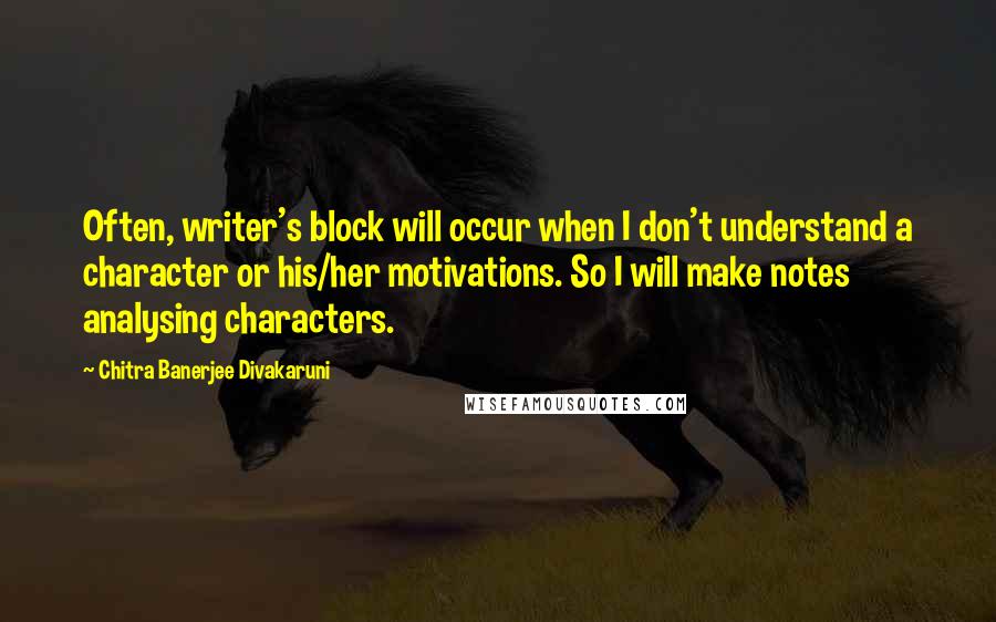 Chitra Banerjee Divakaruni Quotes: Often, writer's block will occur when I don't understand a character or his/her motivations. So I will make notes analysing characters.