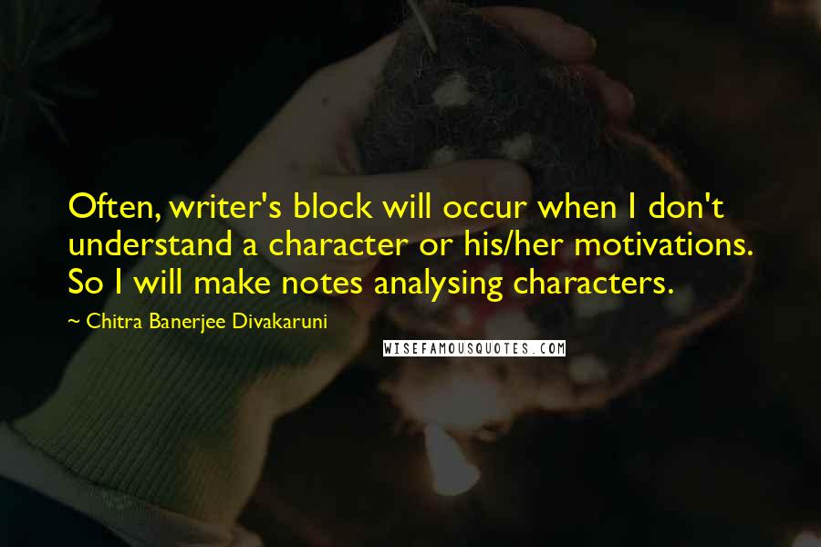 Chitra Banerjee Divakaruni Quotes: Often, writer's block will occur when I don't understand a character or his/her motivations. So I will make notes analysing characters.