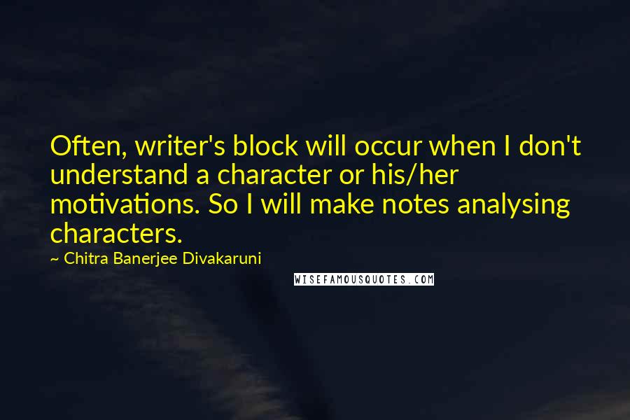 Chitra Banerjee Divakaruni Quotes: Often, writer's block will occur when I don't understand a character or his/her motivations. So I will make notes analysing characters.