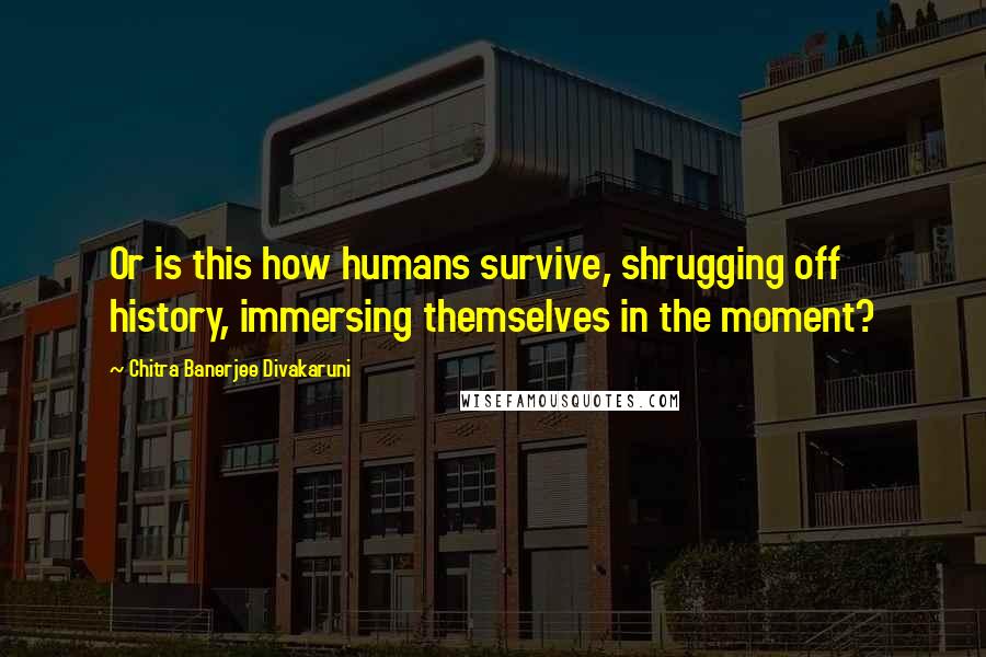 Chitra Banerjee Divakaruni Quotes: Or is this how humans survive, shrugging off history, immersing themselves in the moment?