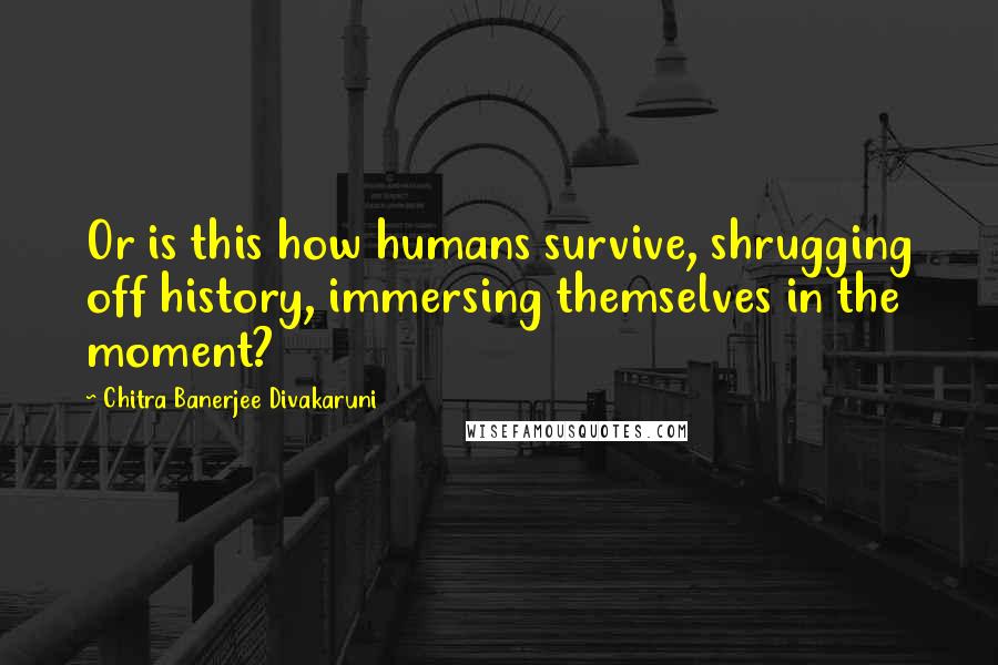 Chitra Banerjee Divakaruni Quotes: Or is this how humans survive, shrugging off history, immersing themselves in the moment?