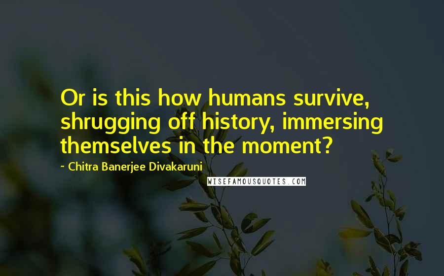 Chitra Banerjee Divakaruni Quotes: Or is this how humans survive, shrugging off history, immersing themselves in the moment?