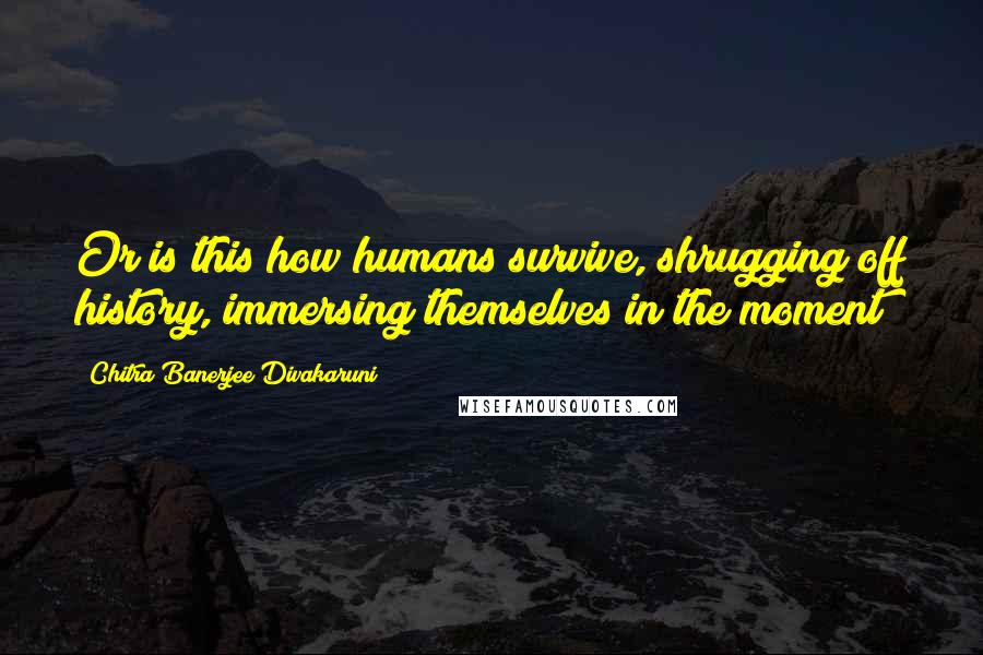 Chitra Banerjee Divakaruni Quotes: Or is this how humans survive, shrugging off history, immersing themselves in the moment?