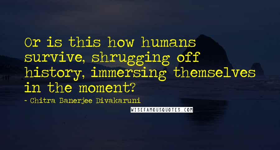 Chitra Banerjee Divakaruni Quotes: Or is this how humans survive, shrugging off history, immersing themselves in the moment?