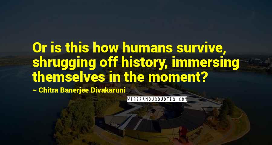 Chitra Banerjee Divakaruni Quotes: Or is this how humans survive, shrugging off history, immersing themselves in the moment?