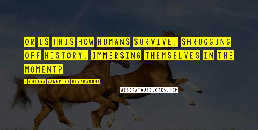 Chitra Banerjee Divakaruni Quotes: Or is this how humans survive, shrugging off history, immersing themselves in the moment?