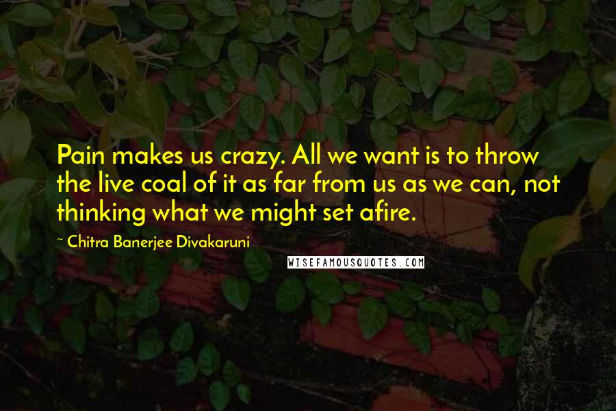 Chitra Banerjee Divakaruni Quotes: Pain makes us crazy. All we want is to throw the live coal of it as far from us as we can, not thinking what we might set afire.