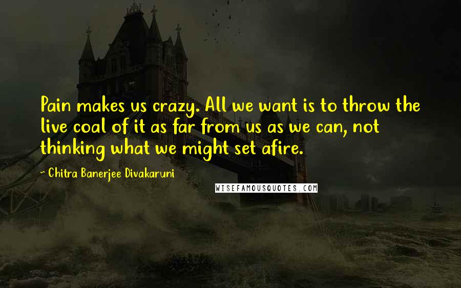 Chitra Banerjee Divakaruni Quotes: Pain makes us crazy. All we want is to throw the live coal of it as far from us as we can, not thinking what we might set afire.