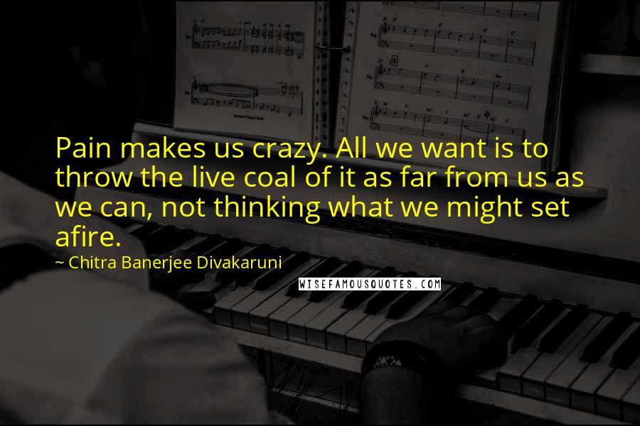 Chitra Banerjee Divakaruni Quotes: Pain makes us crazy. All we want is to throw the live coal of it as far from us as we can, not thinking what we might set afire.