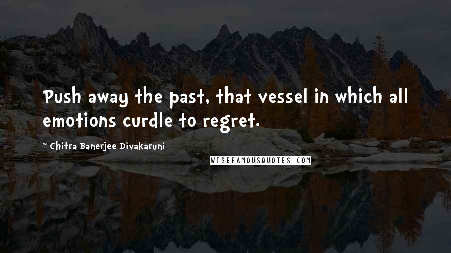 Chitra Banerjee Divakaruni Quotes: Push away the past, that vessel in which all emotions curdle to regret.