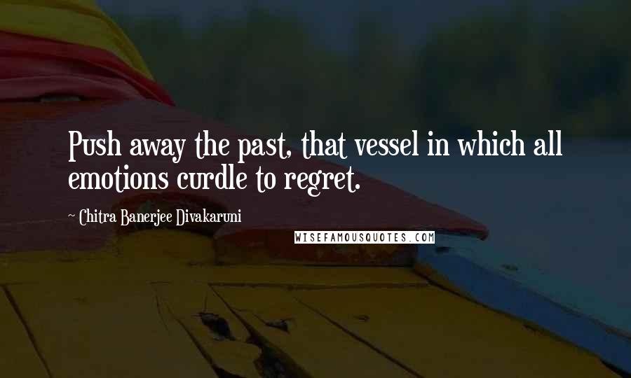 Chitra Banerjee Divakaruni Quotes: Push away the past, that vessel in which all emotions curdle to regret.