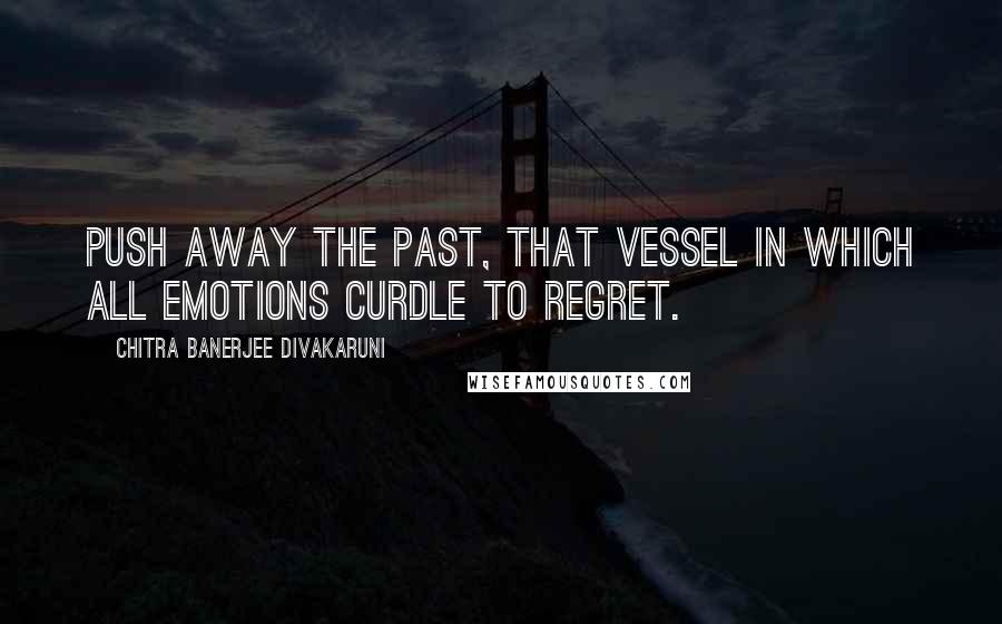 Chitra Banerjee Divakaruni Quotes: Push away the past, that vessel in which all emotions curdle to regret.