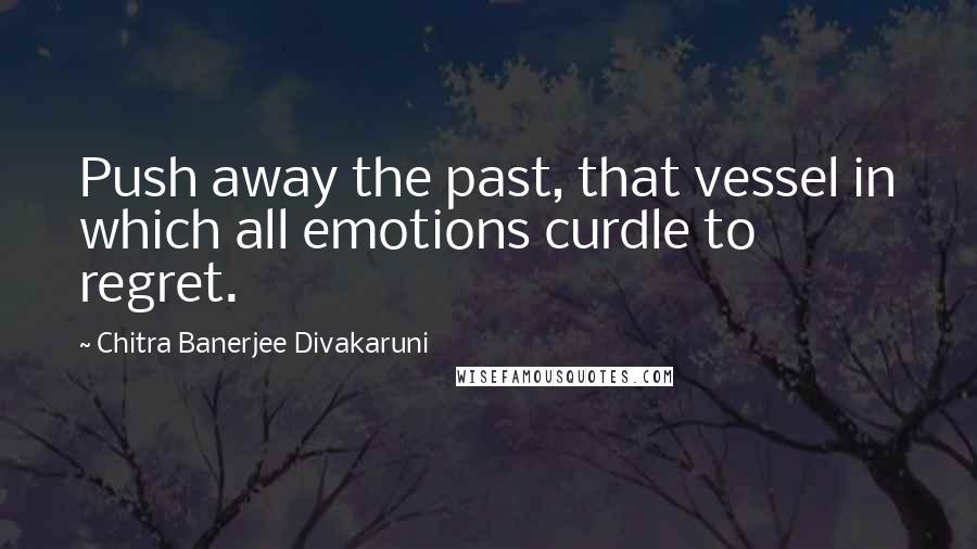 Chitra Banerjee Divakaruni Quotes: Push away the past, that vessel in which all emotions curdle to regret.