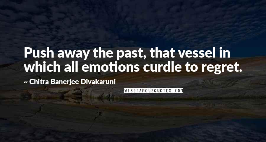 Chitra Banerjee Divakaruni Quotes: Push away the past, that vessel in which all emotions curdle to regret.